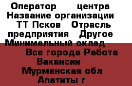 Оператор Call-центра › Название организации ­ ТТ-Псков › Отрасль предприятия ­ Другое › Минимальный оклад ­ 17 000 - Все города Работа » Вакансии   . Мурманская обл.,Апатиты г.